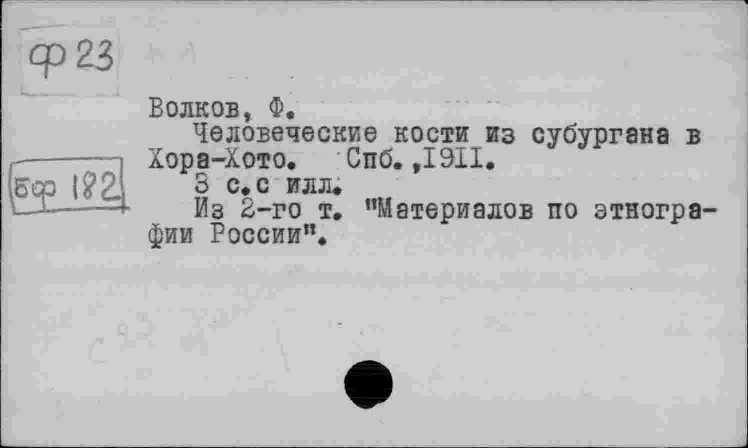 ﻿Ср 23
(Éqp l?2.
Волков, Ф.
Человеческие кости из субургана в Хора-Хото. Спб. ,1911.
S с.с илл.
Из 2-го т. ’’Материалов по этнографии России”.